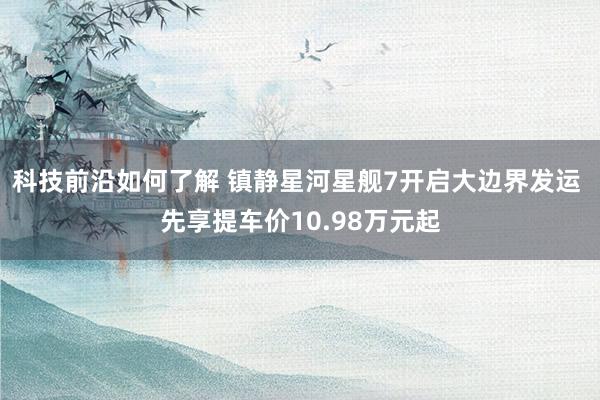 科技前沿如何了解 镇静星河星舰7开启大边界发运 先享提车价10.98万元起