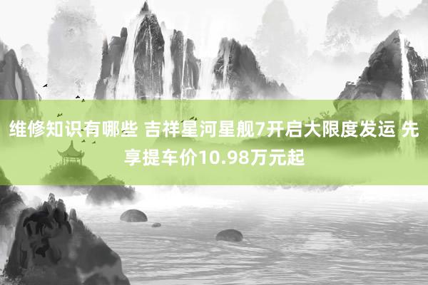 维修知识有哪些 吉祥星河星舰7开启大限度发运 先享提车价10.98万元起