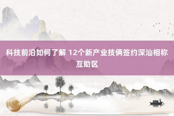 科技前沿如何了解 12个新产业技俩签约深汕相称互助区