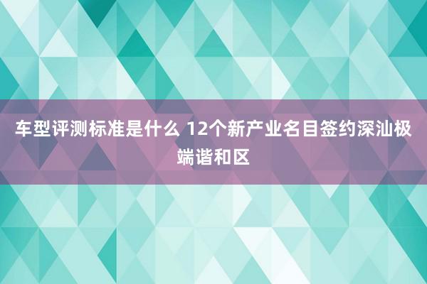 车型评测标准是什么 12个新产业名目签约深汕极端谐和区