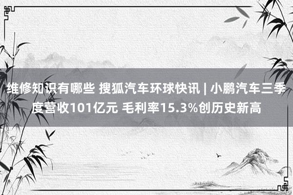 维修知识有哪些 搜狐汽车环球快讯 | 小鹏汽车三季度营收101亿元 毛利率15.3%创历史新高