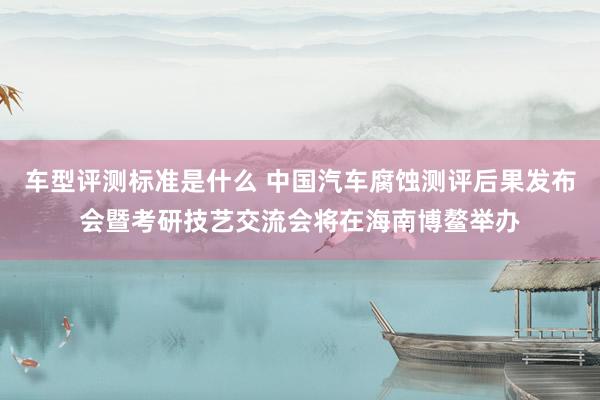 车型评测标准是什么 中国汽车腐蚀测评后果发布会暨考研技艺交流会将在海南博鳌举办