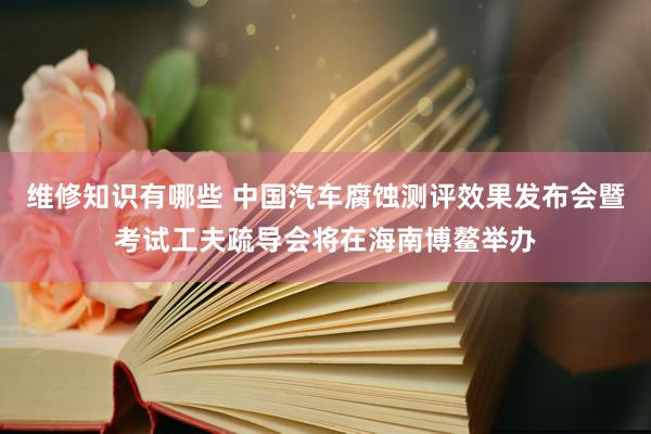 维修知识有哪些 中国汽车腐蚀测评效果发布会暨考试工夫疏导会将在海南博鳌举办