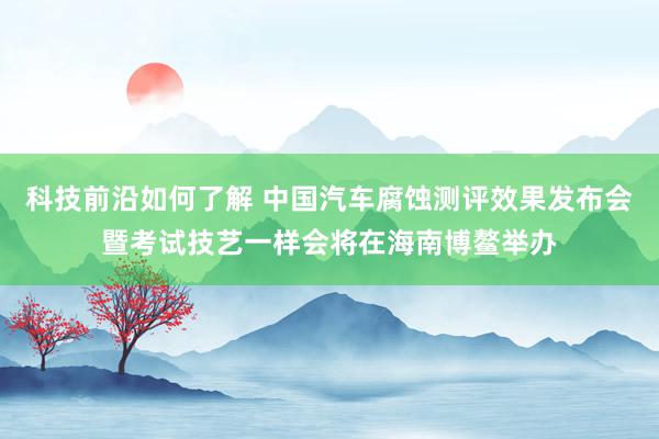 科技前沿如何了解 中国汽车腐蚀测评效果发布会暨考试技艺一样会将在海南博鳌举办