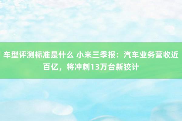 车型评测标准是什么 小米三季报：汽车业务营收近百亿，将冲刺13万台新狡计