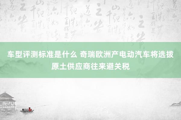 车型评测标准是什么 奇瑞欧洲产电动汽车将选拔原土供应商往来避关税