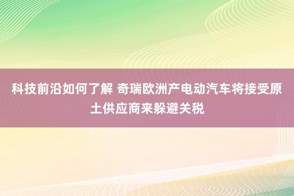 科技前沿如何了解 奇瑞欧洲产电动汽车将接受原土供应商来躲避关税