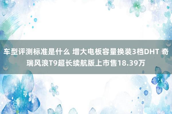 车型评测标准是什么 增大电板容量换装3档DHT 奇瑞风浪T9超长续航版上市售18.39万