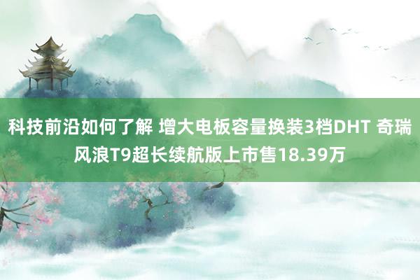 科技前沿如何了解 增大电板容量换装3档DHT 奇瑞风浪T9超长续航版上市售18.39万