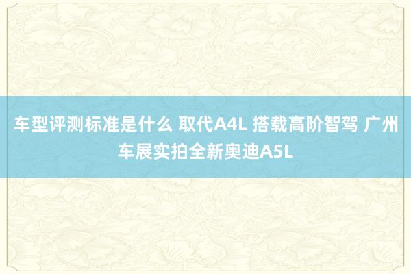 车型评测标准是什么 取代A4L 搭载高阶智驾 广州车展实拍全新奥迪A5L